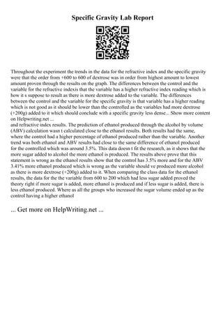 Specific Gravity Lab Report
Throughout the experiment the trends in the data for the refractive index and the specific gravity
were that the order from +600 to 600 of dextrose was in order from highest amount to lowest
amount proven through the results on the graph. The differences between the control and the
variable for the refractive indexis that the variable has a higher refractive index reading which is
how it s suppose to result as there is more dextrose added to the variable. The differences
between the control and the variable for the specific gravity is that variable has a higher reading
which is not good as it should be lower than the controlled as the variables had more dextrose
(+200g) added to it which should conclude with a specific gravity less dense... Show more content
on Helpwriting.net ...
and refractive index results. The prediction of ethanol produced through the alcohol by volume
(ABV) calculation wasn t calculated close to the ethanol results. Both results had the same,
where the control had a higher percentage of ethanol produced rather than the variable. Another
trend was both ethanol and ABV results had close to the same difference of ethanol produced
for the controlled which was around 3.5%. This data doesn t fit the research, as it shows that the
more sugar added to alcohol the more ethanol is produced. The results above prove that this
statement is wrong as the ethanol results show that the control has 3.5% more and for the ABV
3.41% more ethanol produced which is wrong as the variable should ve produced more alcohol
as there is more dextrose (+200g) added to it. When comparing the class data for the ethanol
results, the data for the the variable from 600 to 200 which had less sugar added proved the
theory right if more sugar is added, more ethanol is produced and if less sugar is added, there is
less ethanol produced. Where as all the groups who increased the sugar volume ended up as the
control having a higher ethanol
... Get more on HelpWriting.net ...
 