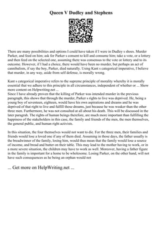 Queen V Dudley and Stephens
There are many possibilities and options I could have taken if I were in Dudley s shoes. Murder
Parker, and feed on him; ask for Parker s consent to kill and consume him; take a vote, or a lottery
and then feed on the selected one, assuming there was consensus to the vote or lottery and to its
outcome. However, if I had a choice, there would have been no murder, but perhaps an act of
cannibalism, if say the boy, Parker, died naturally. Using Kant s categorical imperative, I believe
that murder, in any way, aside from self defense, is morally wrong.
Kant s categorical imperative refers to the supreme principle of morality whereby it is morally
essential that we adhere to this principle in all circumstances, independent of whether or ... Show
more content on Helpwriting.net ...
Since I have already proven that the killing of Parker was intended murder in the previous
paragraph, this shows that through the murder, Parker s rights to live was deprived. He, being a
young boy of seventeen, eighteen, would have his own aspirations and dreams and he was
deprived of that right to live and fulfill those dreams, just because he was weaker than the other
three men. Furthermore, he was not consulted at all about his death. This will be discussed in the
later paragrah. The rights of human beings therefore, are much more important than fulfilling the
happiness of the stakeholders in this case, the family and friends of the men, the men themselves,
the general public, and human right activists.
In this situation, the four themselves would not want to die. For the three men, their families and
friends would lose a loved one if any of them died. Assuming in those days, the father usually is
the breadwinner of the family, losing him, would thus mean that the family would lose a source
of income, and bread and butter on their table. This may lead to the mother having to work, or in
a more severe situation, the children may have to work as well. Moreover, having a father figure
in the family is important for a home to be wholesome. Losing Parker, on the other hand, will not
have such consequences as he being an orphan would not
... Get more on HelpWriting.net ...
 