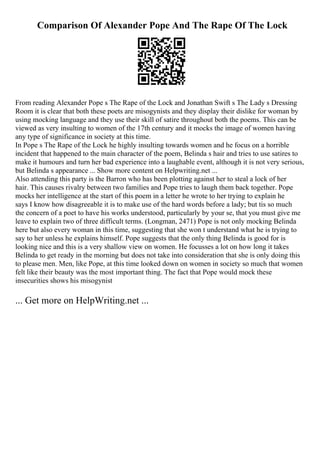 Comparison Of Alexander Pope And The Rape Of The Lock
From reading Alexander Pope s The Rape of the Lock and Jonathan Swift s The Lady s Dressing
Room it is clear that both these poets are misogynists and they display their dislike for woman by
using mocking language and they use their skill of satire throughout both the poems. This can be
viewed as very insulting to women of the 17th century and it mocks the image of women having
any type of significance in society at this time.
In Pope s The Rape of the Lock he highly insulting towards women and he focus on a horrible
incident that happened to the main character of the poem, Belinda s hair and tries to use satires to
make it humours and turn her bad experience into a laughable event, although it is not very serious,
but Belinda s appearance ... Show more content on Helpwriting.net ...
Also attending this party is the Barron who has been plotting against her to steal a lock of her
hair. This causes rivalry between two families and Pope tries to laugh them back together. Pope
mocks her intelligence at the start of this poem in a letter he wrote to her trying to explain he
says I know how disagreeable it is to make use of the hard words before a lady; but tis so much
the concern of a poet to have his works understood, particularly by your se, that you must give me
leave to explain two of three difficult terms. (Longman, 2471) Pope is not only mocking Belinda
here but also every woman in this time, suggesting that she won t understand what he is trying to
say to her unless he explains himself. Pope suggests that the only thing Belinda is good for is
looking nice and this is a very shallow view on women. He focusses a lot on how long it takes
Belinda to get ready in the morning but does not take into consideration that she is only doing this
to please men. Men, like Pope, at this time looked down on women in society so much that women
felt like their beauty was the most important thing. The fact that Pope would mock these
insecurities shows his misogynist
... Get more on HelpWriting.net ...
 