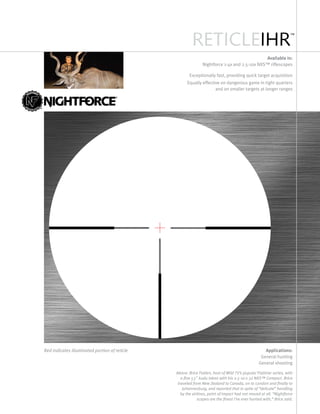 RETICLEIHR
™
Available in:
Nightforce 1-4x and 2.5-10x NXS™ riflescopes
Exceptionally fast, providing quick target acquisition
Equally effective on dangerous game in tight quarters
and on smaller targets at longer ranges
Applications:
General hunting
General shooting
Red indicates illuminated portion of reticle
Above: Brice Folden, host of Wild TV’s popular Flatliner series, with
a fine 53" kudu taken with his 2.5-10 x 32 NXS™ Compact. Brice
traveled from New Zealand to Canada, on to London and finally to
Johannesburg, and reported that in spite of “delicate” handling
by the airlines, point of impact had not moved at all. “Nightforce
scopes are the finest I’ve ever hunted with,” Brice said.
 