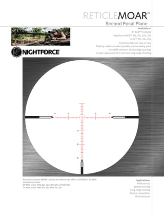 RETICLEMOAR™
Available in:
ATACRTM 5-25x56
Nightforce NXSTM 10x, 15x, 22x, 32x
SHVTM 10x, 14x, 20x
Extremely fast and easy to view
Floating center crosshair provides precise aiming point
One-mOa elevation and windage spacings
a major advancement in precision long-range shooting
Applications:
Field tactical
Varmint hunting
Long-range hunting
Tactical competition
All-around use
Second focal plane MOAR™ reticles are offered with either a 20 MOA or 30 MOA
scale below center.
20 MOA scale: NXS 22x, 32x; SHV 20x; ATACR 25x
30 MOA scale: NXS 10x, 15x; SHV 10x, 14x
Second Focal Plane
 