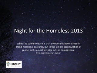 Night for the Homeless 2013
What I've come to learn is that the world is never saved in
grand messianic gestures, but in the simple accumulation of
gentle, soft, almost invisible acts of compassion.
Chris Abani (Nigerian Author)

 