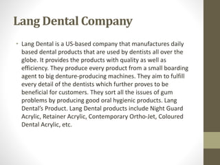 Lang Dental Company
• Lang Dental is a US-based company that manufactures daily
based dental products that are used by dentists all over the
globe. It provides the products with quality as well as
efficiency. They produce every product from a small boarding
agent to big denture-producing machines. They aim to fulfill
every detail of the dentists which further proves to be
beneficial for customers. They sort all the issues of gum
problems by producing good oral hygienic products. Lang
Dental’s Product. Lang Dental products include Night Guard
Acrylic, Retainer Acrylic, Contemporary Ortho-Jet, Coloured
Dental Acrylic, etc.
 