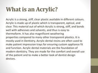 What is an Acrylic?
Acrylic is a strong, stiff, clear plastic available in different colours.
Acrylic is made up of plastic which is transparent, optical, and
clear. This material out of which Acrylic is strong, stiff, and bonds
well with adhesives and solvents, and thus is easy to
thermoform. It has also magnificent weathering
properties compared to many other transparent plastics. It is
mostly used in Dentistry. Acrylic dental resins are often used to
make patient impression trays for ensuring custom appliance fit
and function. Acrylic dental materials are the foundation of
modern dentistry. They are made for the comfort and overall use
of the patient and to make a better look of dentist design
devices.
 