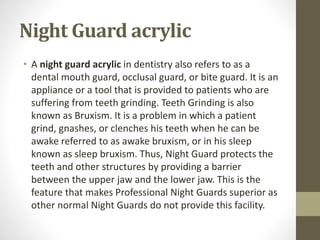 Night Guard acrylic
• A night guard acrylic in dentistry also refers to as a
dental mouth guard, occlusal guard, or bite guard. It is an
appliance or a tool that is provided to patients who are
suffering from teeth grinding. Teeth Grinding is also
known as Bruxism. It is a problem in which a patient
grind, gnashes, or clenches his teeth when he can be
awake referred to as awake bruxism, or in his sleep
known as sleep bruxism. Thus, Night Guard protects the
teeth and other structures by providing a barrier
between the upper jaw and the lower jaw. This is the
feature that makes Professional Night Guards superior as
other normal Night Guards do not provide this facility.
 