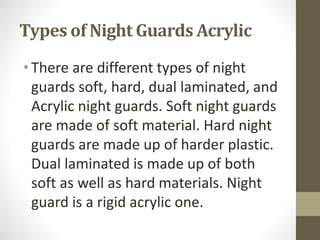 Types of Night Guards Acrylic
•There are different types of night
guards soft, hard, dual laminated, and
Acrylic night guards. Soft night guards
are made of soft material. Hard night
guards are made up of harder plastic.
Dual laminated is made up of both
soft as well as hard materials. Night
guard is a rigid acrylic one.
 