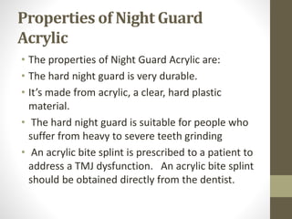 Properties of Night Guard
Acrylic
• The properties of Night Guard Acrylic are:
• The hard night guard is very durable.
• It’s made from acrylic, a clear, hard plastic
material.
• The hard night guard is suitable for people who
suffer from heavy to severe teeth grinding
• An acrylic bite splint is prescribed to a patient to
address a TMJ dysfunction. An acrylic bite splint
should be obtained directly from the dentist.
 