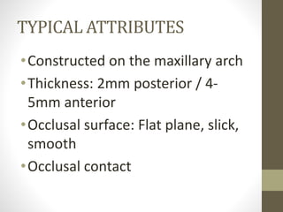 TYPICAL ATTRIBUTES
•Constructed on the maxillary arch
•Thickness: 2mm posterior / 4-
5mm anterior
•Occlusal surface: Flat plane, slick,
smooth
•Occlusal contact
 