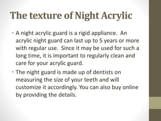 The texture of Night Acrylic
• A night acrylic guard is a rigid appliance. An
acrylic night guard can last up to 5 years or more
with regular use. Since it may be used for such a
long time, it is important to regularly clean and
care for your acrylic guard.
• The night guard is made up of dentists on
measuring the size of your teeth and will
customize it accordingly. You can also buy online
by providing the details.
 