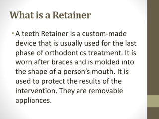 What is a Retainer
•A teeth Retainer is a custom-made
device that is usually used for the last
phase of orthodontics treatment. It is
worn after braces and is molded into
the shape of a person’s mouth. It is
used to protect the results of the
intervention. They are removable
appliances.
 