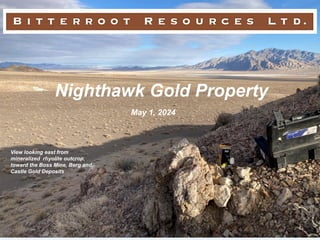 Nighthawk Gold Property
May 1, 2024
View looking east from
mineralized rhyolite outcrop,
toward the Boss Mine, Berg and
Castle Gold Deposits
 