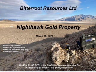 Bitterroot Resources Ltd.
Nighthawk Gold Property
March 20, 2023
Mr. Rick Streiff, CPG, is the Qualified Person responsible for
the technical content of this slide presentation
View looking east from
mineralized rhyolite outcrop,
toward the Boss Mine, Berg and
Castle Gold Deposits
 