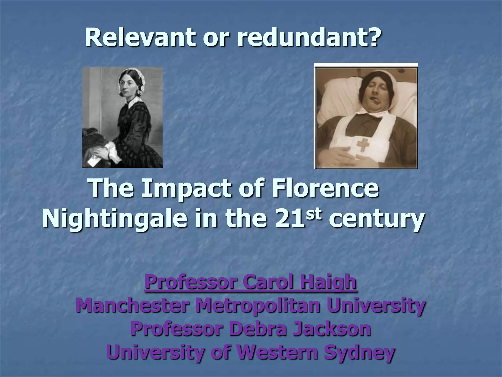 Relevant or redundant? The Impact of Florence Nightingale in the 21st century Professor Carol HaighManchester Metropolitan UniversityProfessor Debra JacksonUniversity of Western Sydney