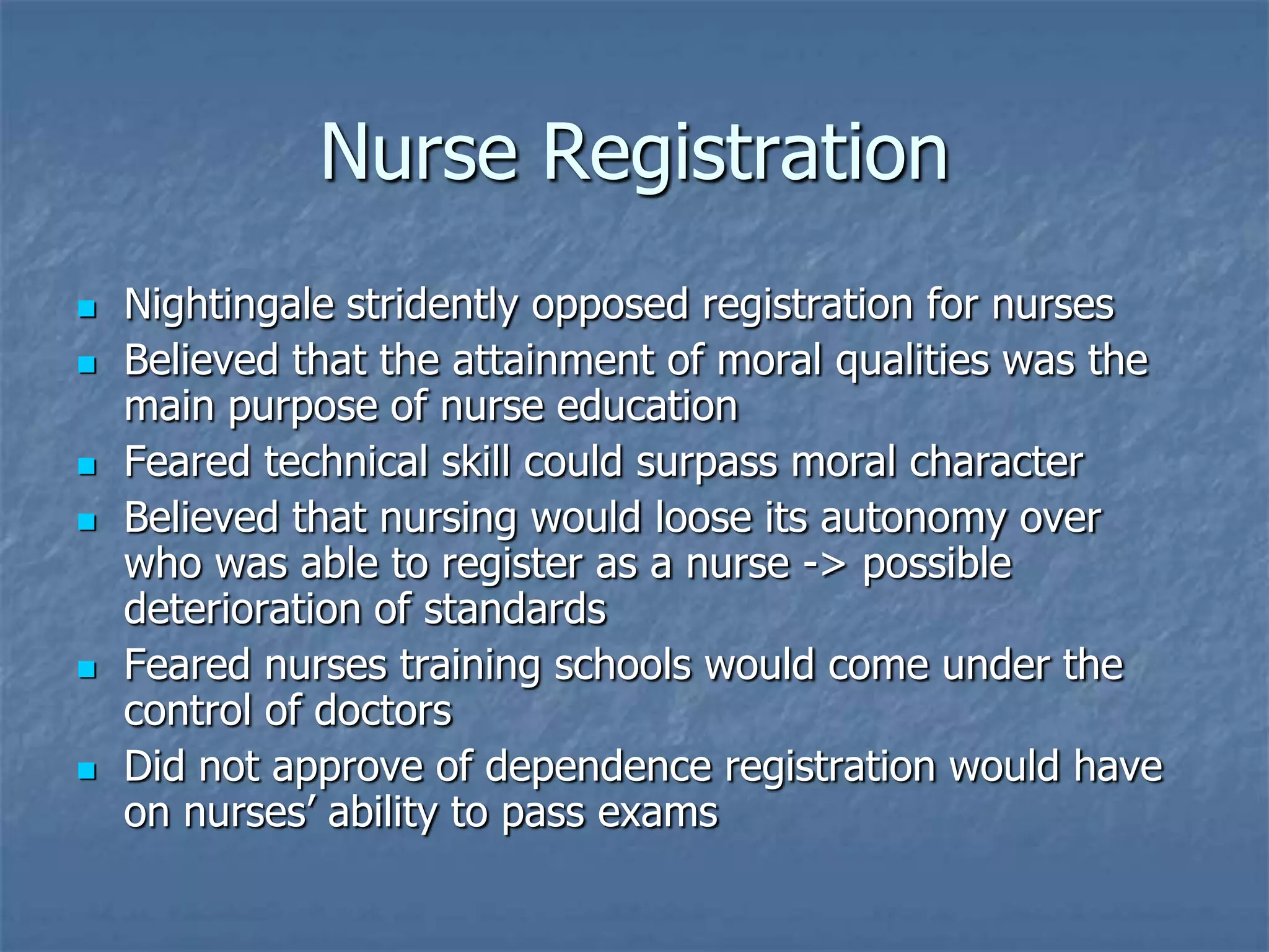Nurse RegistrationNightingale stridently opposed registration for nursesBelieved that the attainment of moral qualities was the main purpose of nurse educationFeared technical skill could surpass moral characterBelieved that nursing would loose its autonomy over who was able to register as a nurse -> possible deterioration of standardsFeared nurses training schools would come under the control of doctorsDid not approve of dependence registration would have on nurses’ ability to pass exams