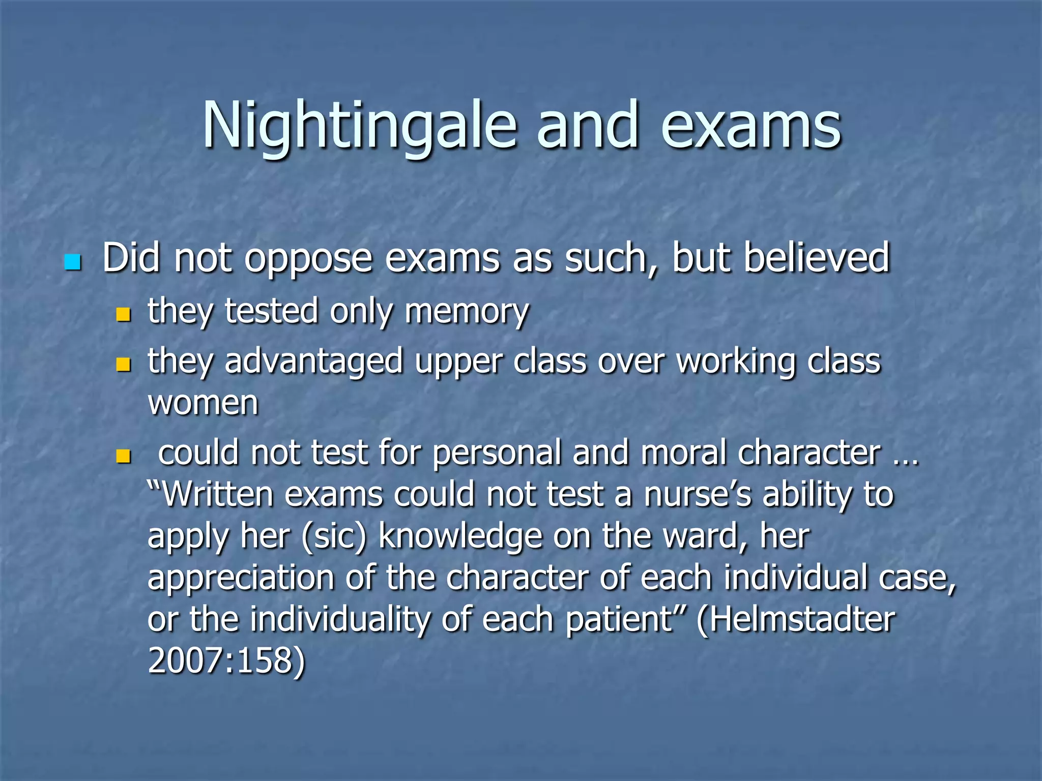 Nightingale and examsDid not oppose exams as such, but believedthey tested only memorythey advantaged upper class over working class women could not test for personal and moral character … “Written exams could not test a nurse’s ability to apply her (sic) knowledge on the ward, her appreciation of the character of each individual case, or the individuality of each patient” (Helmstadter 2007:158)