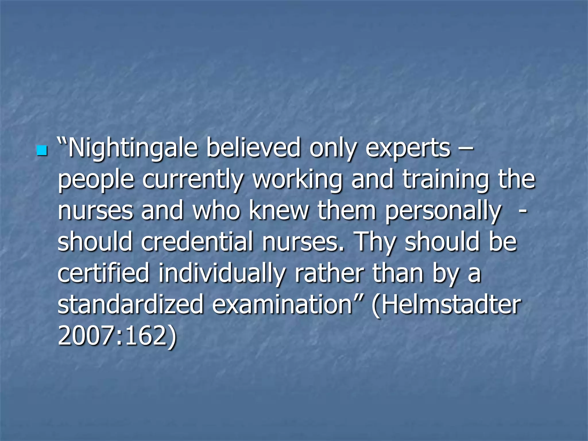 “Nightingale believed only experts – people currently working and training the nurses and who knew them personally  - should credential nurses. Thy should be certified individually rather than by a standardized examination” (Helmstadter 2007:162)