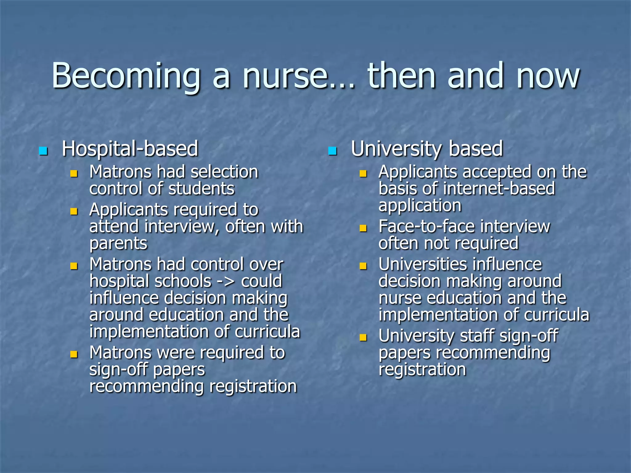 Becoming a nurse… then and nowHospital-basedMatrons had selection control of studentsApplicants required to attend interview, often with parentsMatrons had control over hospital schools -> could influence decision making around education and the implementation of curriculaMatrons were required to sign-off papers recommending registrationUniversity basedApplicants accepted on the basis of internet-based applicationFace-to-face interview often not requiredUniversities influence decision making around nurse education and the implementation of curriculaUniversity staff sign-off papers recommending registration