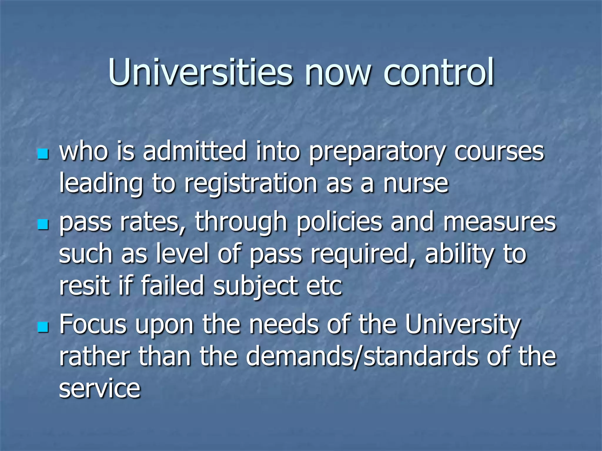 Universities now controlwho is admitted into preparatory courses leading to registration as a nursepass rates, through policies and measures such as level of pass required, ability to resit if failed subject etcFocus upon the needs of the University rather than the demands/standards of the service