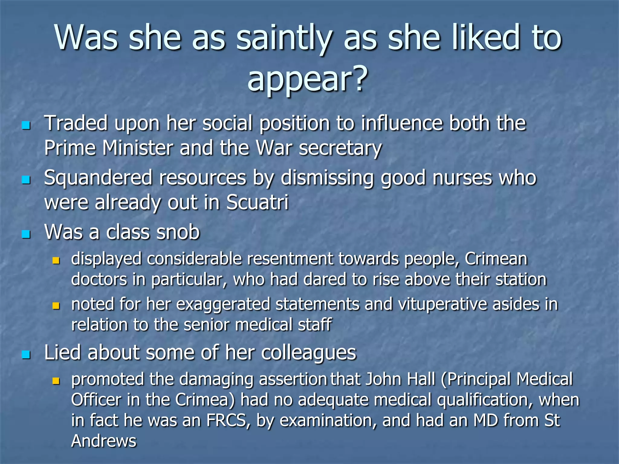 Was she as saintly as she liked to appear?Traded upon her social position to influence both the Prime Minister and the War secretarySquandered resources by dismissing good nurses who were already out in ScuatriWas a class snobdisplayed considerable resentment towards people, Crimean doctors in particular, who had dared to rise above their stationnoted for her exaggerated statements and vituperative asides in relation to the senior medical staffLied about some of her colleaguespromoted the damaging assertion	that John Hall (Principal Medical Officer in the Crimea) had no adequate medical qualification, when in fact he was an FRCS, by examination, and had an MD from St Andrews