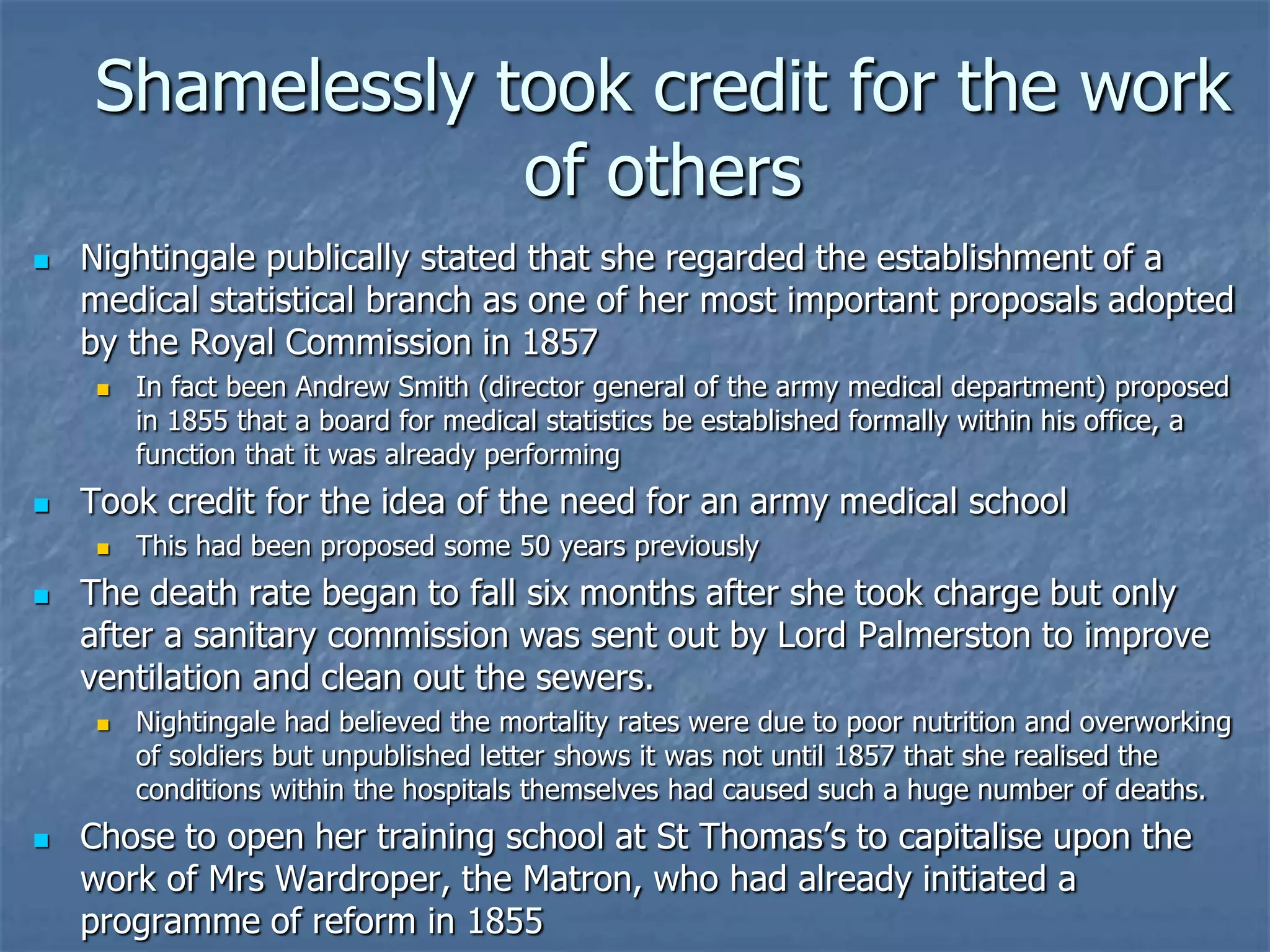 Shamelessly took credit for the work of othersNightingale publically stated that she regarded the establishment of a medical statistical branch as one of her most important proposals adopted by the Royal Commission in 1857In fact been Andrew Smith (director general of the army medical department) proposed in 1855 that a board for medical statistics be established formally within his office, a function that it was already performingTook credit for the idea of the need for an army medical schoolThis had been proposed some 50 years previouslyThe death rate began to fall six months after she took charge but only after a sanitary commission was sent out by Lord Palmerston to improve ventilation and clean out the sewers.Nightingale had believed the mortality rates were due to poor nutrition and overworking of soldiers but unpublished letter shows it was not until 1857 that she realised the conditions within the hospitals themselves had caused such a huge number of deaths.Chose to open her training school at St Thomas’s to capitalise upon the  work of Mrs Wardroper, the Matron, who had already initiated a programme of reform in 1855