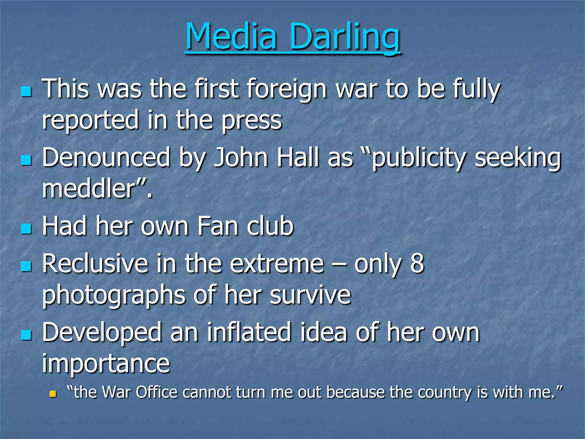 Media DarlingThis was the first foreign war to be fully reported in the pressDenounced by John Hall as “publicity seeking meddler”.Had her own Fan clubReclusive in the extreme – only 8 photographs of her surviveDeveloped an inflated idea of her own importance “the War Office cannot turn me out because the country is with me.”