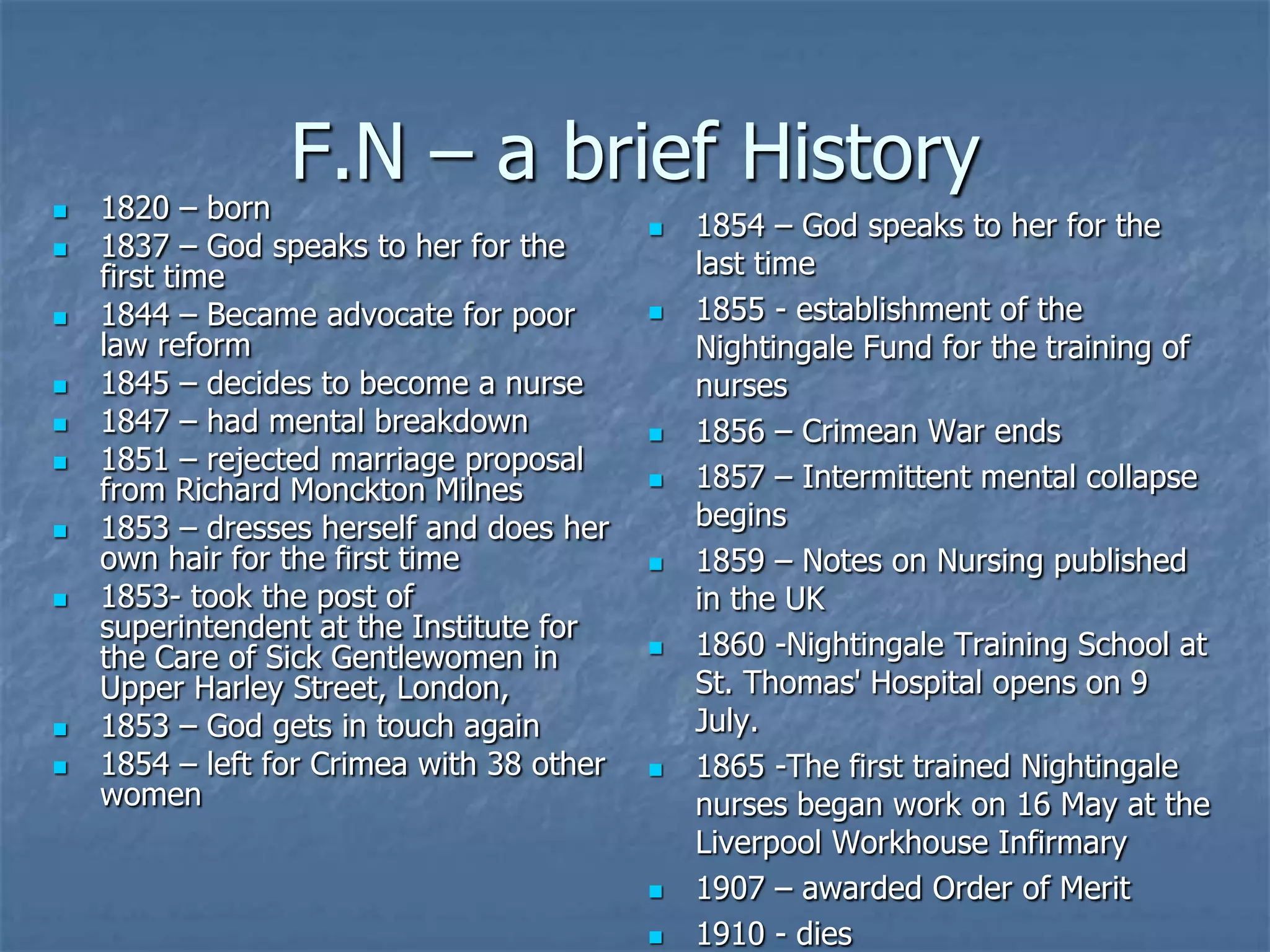 F.N – a brief History1820 – born1837 – God speaks to her for the first time1844 – Became advocate for poor law reform1845 – decides to become a nurse1847 – had mental breakdown1851 – rejected marriage proposal from Richard Monckton Milnes1853 – dresses herself and does her own hair for the first time1853- took the post of superintendent at the Institute for the Care of Sick Gentlewomen in Upper Harley Street, London,1853 – God gets in touch again1854 – left for Crimea with 38 other women1854 – God speaks to her for the last time1855 - establishment of the Nightingale Fund for the training of nurses1856 – Crimean War ends1857 – Intermittent mental collapse begins1859 – Notes on Nursing published in the UK1860 -Nightingale Training School at St. Thomas' Hospital opens on 9 July.1865 -The first trained Nightingale nurses began work on 16 May at the Liverpool Workhouse Infirmary1907 – awarded Order of Merit1910 - dies