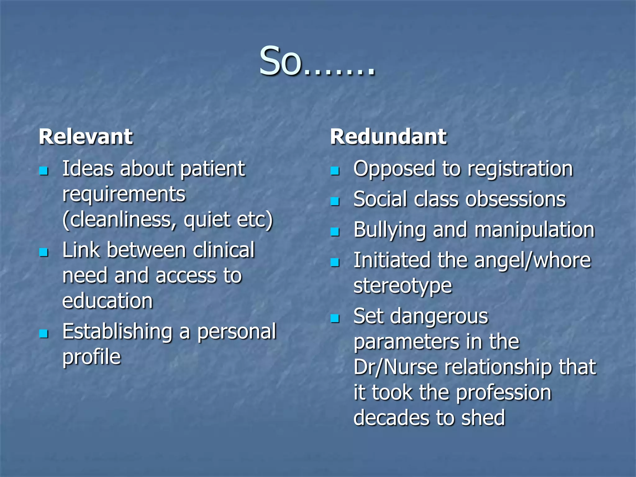 So…….RelevantIdeas about patient requirements (cleanliness, quiet etc) Link between clinical need and access to educationEstablishing a personal profileRedundantOpposed to registrationSocial class obsessionsBullying and manipulationInitiated the angel/whore stereotypeSet dangerous parameters in the Dr/Nurse relationship that it took the profession decades to shed 
