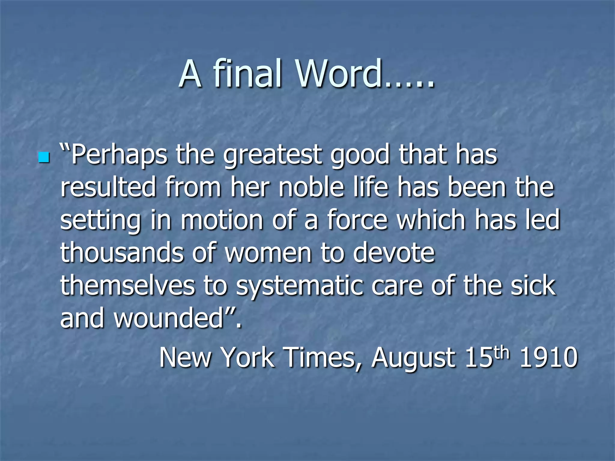 A final Word…..“Perhaps the greatest good that has resulted from her noble life has been the setting in motion of a force which has led thousands of women to devote themselves to systematic care of the sick and wounded”.New York Times, August 15th 1910