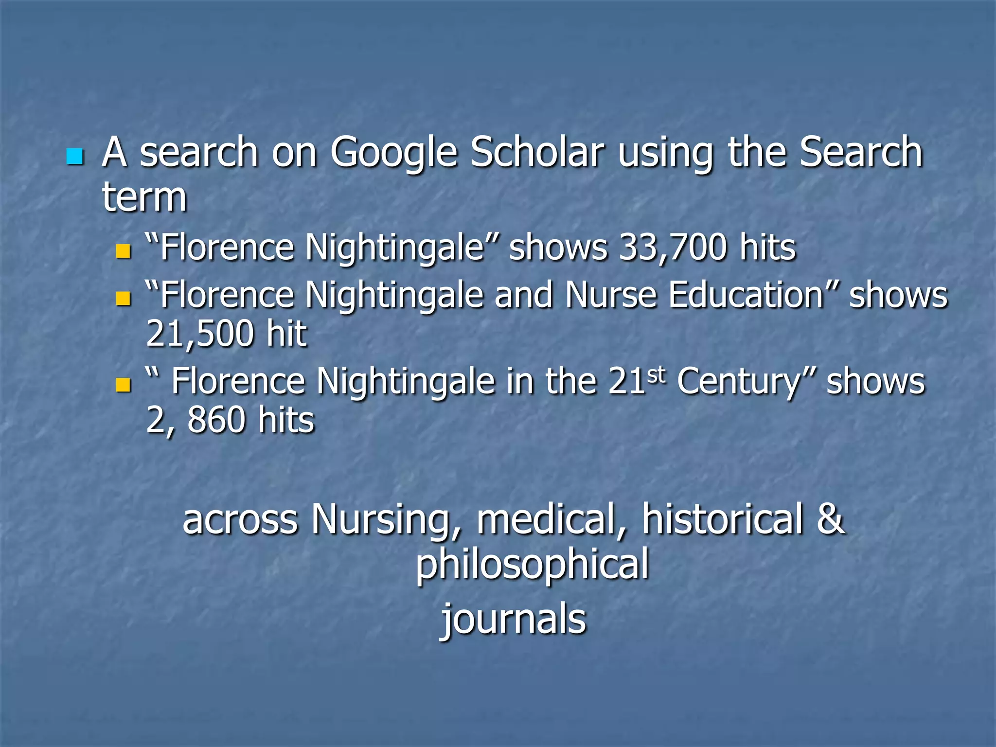 A search on Google Scholar using the Search term “Florence Nightingale” shows 33,700 hits“Florence Nightingale and Nurse Education” shows 21,500 hit “ Florence Nightingale in the 21st Century” shows 2, 860 hits across Nursing, medical, historical & philosophicaljournals