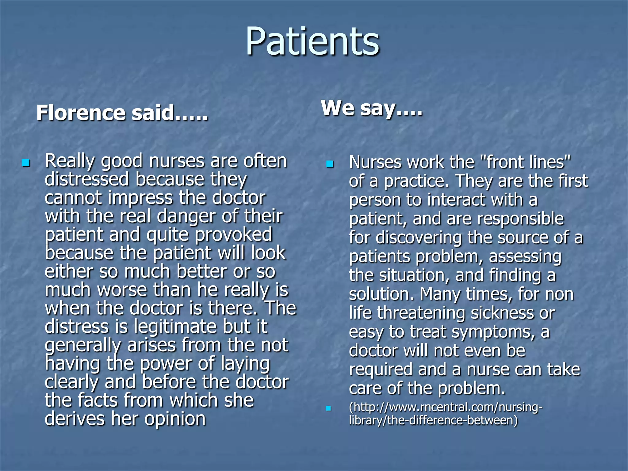 PatientsWe say….Florence said…..Really good nurses are often distressed because they cannot impress the doctor with the real danger of their patient and quite provoked because the patient will look either so much better or so much worse than he really is when the doctor is there. The distress is legitimate but it generally arises from the not having the power of laying clearly and before the doctor the facts from which she derives her opinionNurses work the "front lines" of a practice. They are the first person to interact with a patient, and are responsible for discovering the source of a patients problem, assessing the situation, and finding a solution. Many times, for non life threatening sickness or easy to treat symptoms, a doctor will not even be required and a nurse can take care of the problem.(http://www.rncentral.com/nursing-library/the-difference-between)