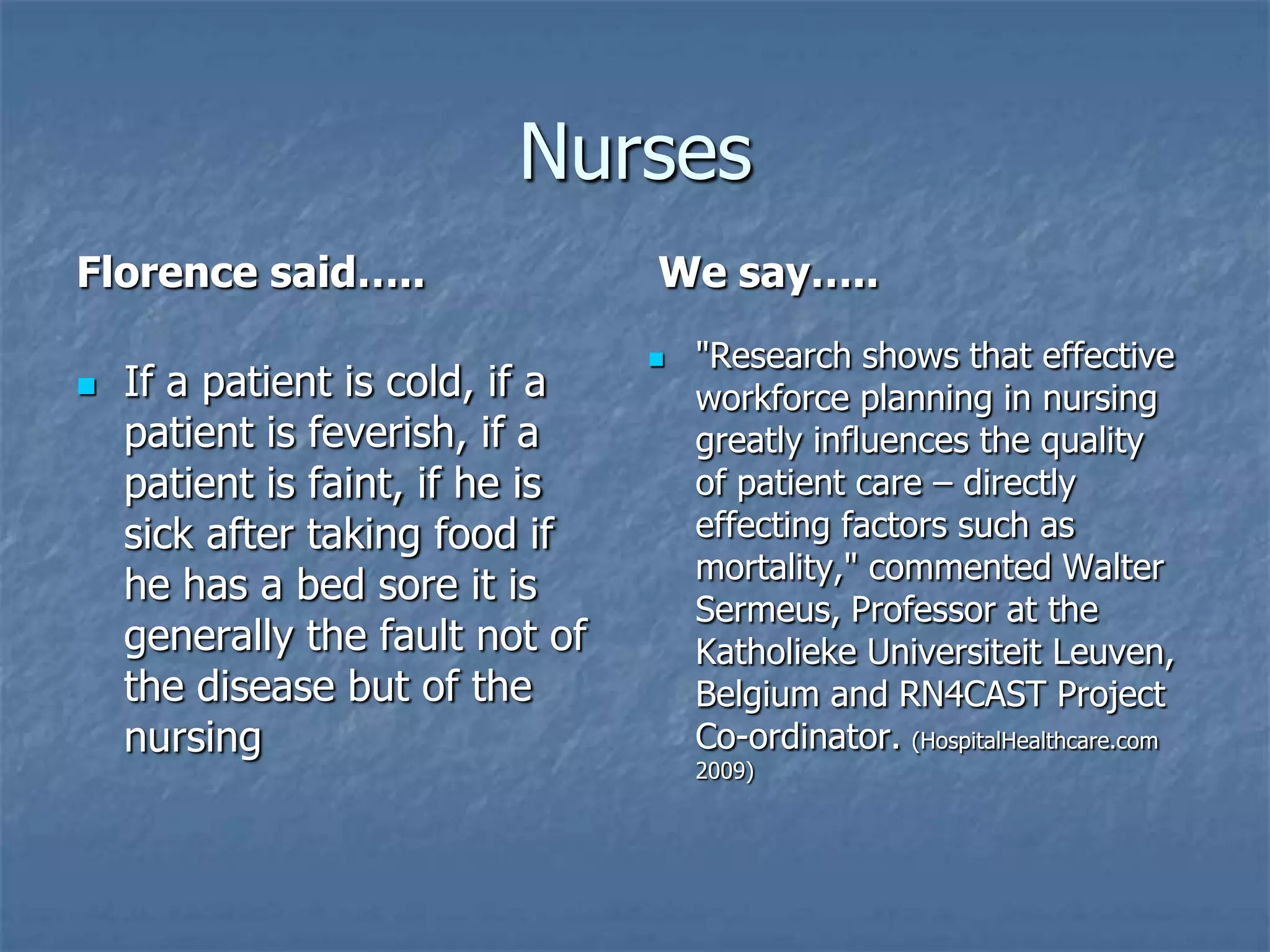 NursesFlorence said…..We say….."Research shows that effective workforce planning in nursing greatly influences the quality of patient care – directly effecting factors such as mortality," commented Walter Sermeus, Professor at the Katholieke Universiteit Leuven, Belgium and RN4CAST Project Co-ordinator. (HospitalHealthcare.com 2009)If a patient is cold, if a patient is feverish, if a patient is faint, if he is sick after taking food if he has a bed sore it is generally the fault not of the disease but of the nursing