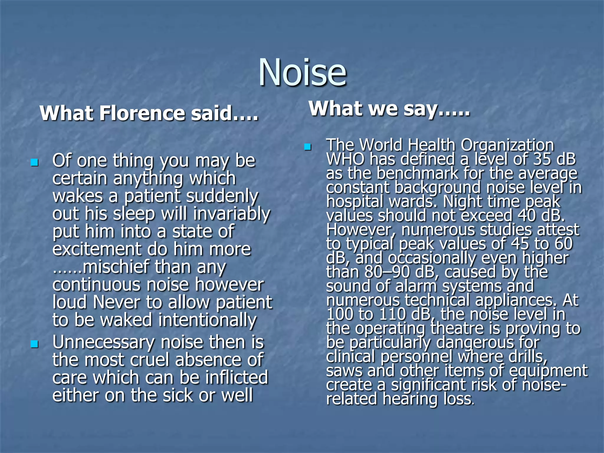 NoiseWhat we say…..What Florence said….Of one thing you may be certain anything which wakes a patient suddenly out his sleep will invariably put him into a state of excitement do him more ……mischief than any continuous noise however loud Never to allow patient to be waked intentionally Unnecessary noise then is the most cruel absence of care which can be inflicted either on the sick or wellThe World Health Organization WHO has defined a level of 35 dB as the benchmark for the average constant background noise level in hospital wards. Night time peak values should not exceed 40 dB. However, numerous studies attest to typical peak values of 45 to 60 dB, and occasionally even higher than 80–90 dB, caused by the sound of alarm systems and numerous technical appliances. At 100 to 110 dB, the noise level in the operating theatre is proving to be particularly dangerous for clinical personnel where drills, saws and other items of equipment create a significant risk of noise-related hearing loss.