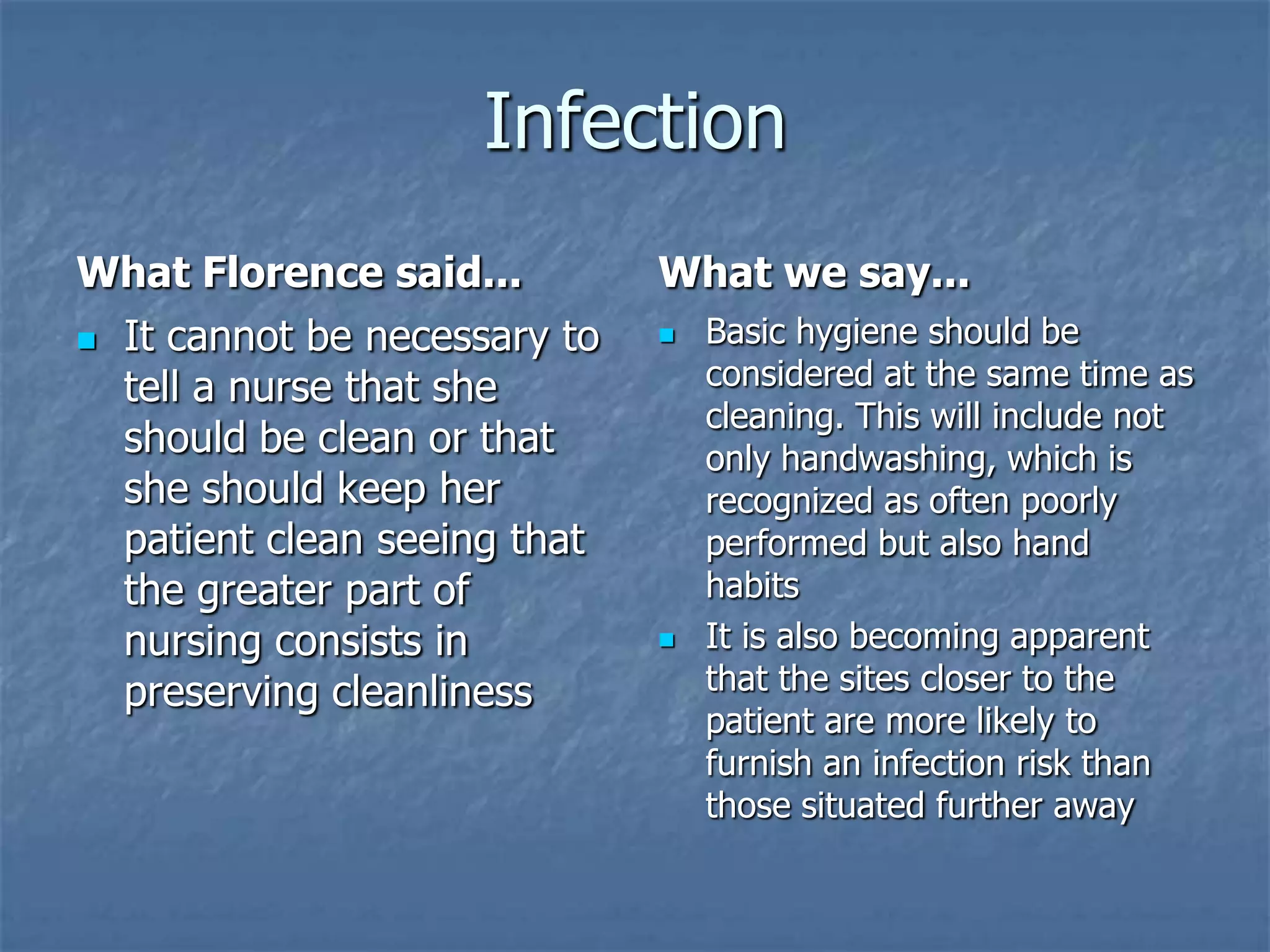 InfectionWhat Florence said...It cannot be necessary to tell a nurse that she should be clean or that she should keep her patient clean seeing that the greater part of nursing consists in preserving cleanlinessWhat we say...Basic hygiene should be considered at the same time as cleaning. This will include not only handwashing, which is recognized as often poorly performed but also hand habits It is also becoming apparent that the sites closer to the patient are more likely to furnish an infection risk than those situated further away