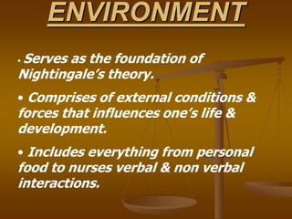 ENVIRONMENT
• Serves as the foundation of
Nightingale’s theory.
• Comprises of external conditions &
forces that influences one’s life &
development.
• Includes everything from personal
food to nurses verbal & non verbal
interactions.
 