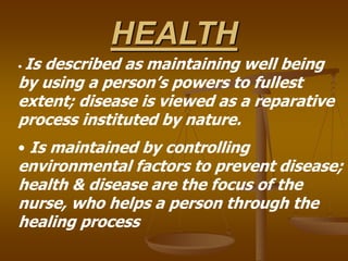 HEALTH
• Is described as maintaining well being
by using a person’s powers to fullest
extent; disease is viewed as a reparative
process instituted by nature.
• Is maintained by controlling
environmental factors to prevent disease;
health & disease are the focus of the
nurse, who helps a person through the
healing process
 