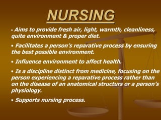 NURSING
• Aims to provide fresh air, light, warmth, cleanliness,
quite environment & proper diet.
• Facilitates a person’s reparative process by ensuring
the best possible environment.
• Influence environment to affect health.
• Is a discipline distinct from medicine, focusing on the
person experiencing a reparative process rather than
on the disease of an anatomical structurs or a person’s
physiology.
• Supports nursing process.
 