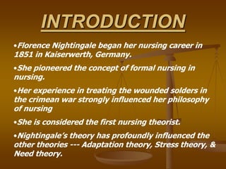 INTRODUCTION
•Florence Nightingale began her nursing career in
1851 in Kaiserwerth, Germany.
•She pioneered the concept of formal nursing in
nursing.
•Her experience in treating the wounded solders in
the crimean war strongly influenced her philosophy
of nursing
•She is considered the first nursing theorist.
•Nightingale’s theory has profoundly influenced the
other theories --- Adaptation theory, Stress theory, &
Need theory.
 