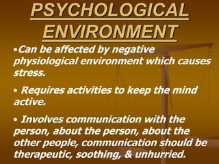 PSYCHOLOGICAL
ENVIRONMENT
•Can be affected by negative
physiological environment which causes
stress.
• Requires activities to keep the mind
active.
• Involves communication with the
person, about the person, about the
other people, communication should be
therapeutic, soothing, & unhurried.
 