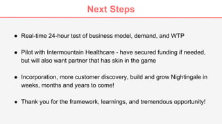 Next Steps
● Real-time 24-hour test of business model, demand, and WTP
● Pilot with Intermountain Healthcare - have secured funding if needed,
but will also want partner that has skin in the game
● Incorporation, more customer discovery, build and grow Nightingale in
weeks, months and years to come!
● Thank you for the framework, learnings, and tremendous opportunity!
 
