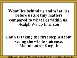W h at lies behind us and what lies before us are tiny matters compared to what lies within us . -Ralph Waldo Emerson F a ith is taking the first step without seeing the whole staircase. -Martin Luther King, Jr. Rosetta Eun Ryong Lee Rosetta Eun Ryong Lee (http://sites.google.com/site/sgsprofessionaloutreach/) 