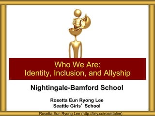 Nightingale-Bamford School
Rosetta Eun Ryong Lee
Seattle Girls’ School
Who We Are:
Identity, Inclusion, and Allyship
Rosetta Eun Ryong Lee (http://tiny.cc/rosettalee)
 