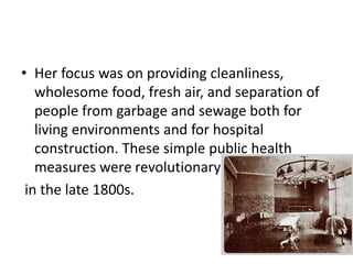 • Her focus was on providing cleanliness,
wholesome food, fresh air, and separation of
people from garbage and sewage both for
living environments and for hospital
construction. These simple public health
measures were revolutionary
in the late 1800s.
 