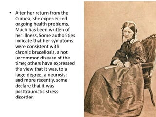 • After her return from the
Crimea, she experienced
ongoing health problems.
Much has been written of
her illness. Some authorities
indicate that her symptoms
were consistent with
chronic brucellosis, a not
uncommon disease of the
time; others have expressed
the view that it was, to a
large degree, a neurosis;
and more recently, some
declare that it was
posttraumatic stress
disorder.
 