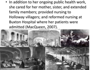 • In addition to her ongoing public health work,
she cared for her mother, sister, and extended
family members; provided nursing to
Holloway villagers; and reformed nursing at
Buxton Hospital where her patients were
admitted (MacQueen, 2007).
 