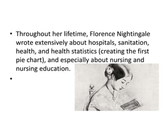 • Throughout her lifetime, Florence Nightingale
wrote extensively about hospitals, sanitation,
health, and health statistics (creating the first
pie chart), and especially about nursing and
nursing education.
•
 