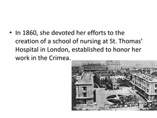 • In 1860, she devoted her efforts to the
creation of a school of nursing at St. Thomas’
Hospital in London, established to honor her
work in the Crimea.
 