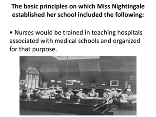 The basic principles on which Miss Nightingale
established her school included the following:
• Nurses would be trained in teaching hospitals
associated with medical schools and organized
for that purpose.
 