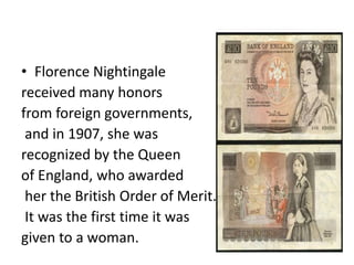 • Florence Nightingale
received many honors
from foreign governments,
and in 1907, she was
recognized by the Queen
of England, who awarded
her the British Order of Merit.
It was the first time it was
given to a woman.
 