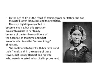 • By the age of 17, as the result of training from her father, she had
mastered seven languages and mathematics.
• Florence Nightingale wanted to
become a nurse, but this aspiration
was unthinkable to her family
because of the terrible conditions of
the hospitals at that time and what
we now refer to as the “servant image”
of nursing.
• She continued to travel with her family and
their friends and, in the course of these
travels, met Sidney Herbert and his wife,
who were interested in hospital improvement.
 