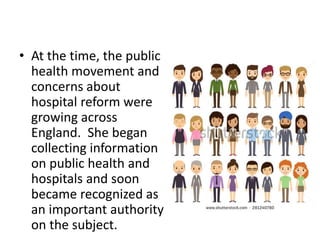 • At the time, the public
health movement and
concerns about
hospital reform were
growing across
England. She began
collecting information
on public health and
hospitals and soon
became recognized as
an important authority
on the subject.
 